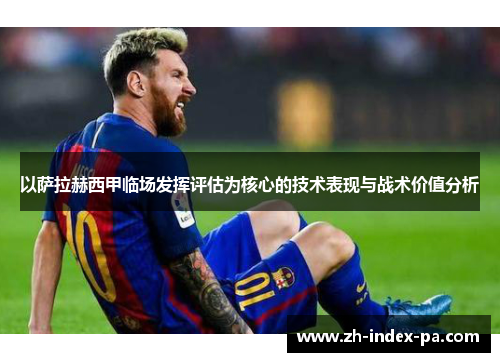 以萨拉赫西甲临场发挥评估为核心的技术表现与战术价值分析