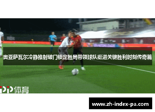 奥亚萨瓦尔冷静推射破门锁定胜局带领球队挺进关键胜利时刻传奇篇