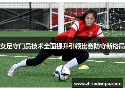 女足守门员技术全面提升引领比赛防守新格局 女足守门员技术全面提升引领比赛防守新格局