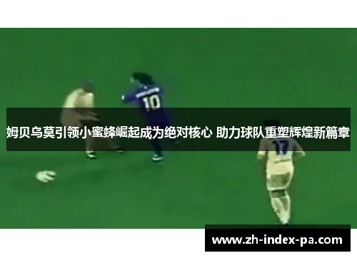 姆贝乌莫引领小蜜蜂崛起成为绝对核心 助力球队重塑辉煌新篇章 姆贝乌莫引领小蜜蜂崛起成为绝对核心 助力球队重塑辉煌新篇章