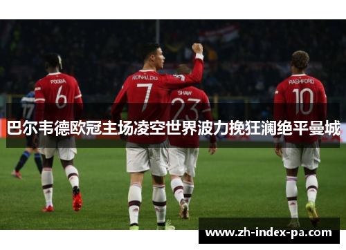 巴尔韦德欧冠主场凌空世界波力挽狂澜绝平曼城 巴尔韦德欧冠主场凌空世界波力挽狂澜绝平曼城