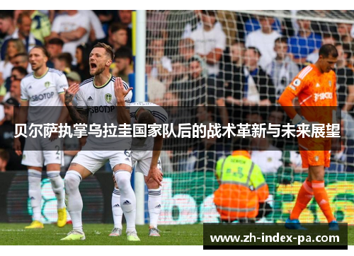 贝尔萨执掌乌拉圭国家队后的战术革新与未来展望 贝尔萨执掌乌拉圭国家队后的战术革新与未来展望