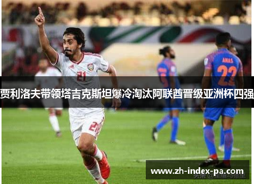 贾利洛夫带领塔吉克斯坦爆冷淘汰阿联酋晋级亚洲杯四强